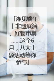 湘见端午丨非遗展演、好物市集……这个6月，八大主题活动等你参与