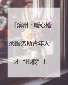 滨州：暖心婚恋服务助青年人才“扎根”