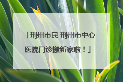 荆州市民 荆州市中心医院门诊搬新家啦！