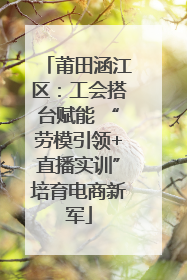 莆田涵江区：工会搭台赋能 “劳模引领+直播实训”培育电商新军