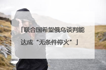 联合国希望俄乌谈判能达成“无条件停火”
