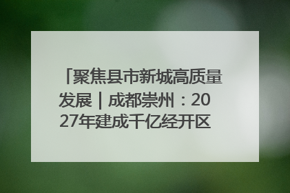 聚焦县市新城高质量发展｜成都崇州：2027年建成千亿经开区、2029年GDP突破750亿元