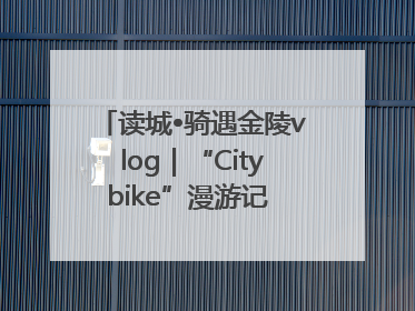 读城•骑遇金陵vlog｜“Citybike”漫游记 邂逅古都新韵