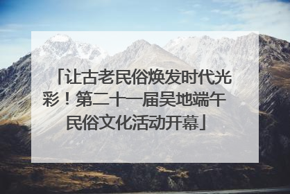 让古老民俗焕发时代光彩！第二十一届吴地端午民俗文化活动开幕