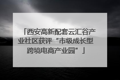 西安高新配套云汇谷产业社区获评“市级成长型跨境电商产业园”