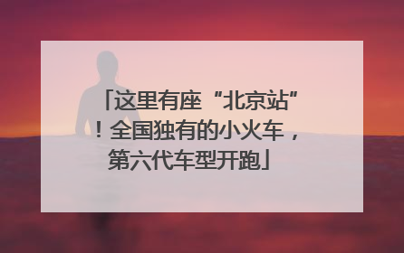 这里有座“北京站”！全国独有的小火车，第六代车型开跑
