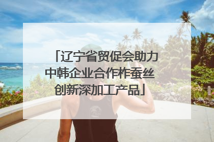 辽宁省贸促会助力中韩企业合作柞蚕丝创新深加工产品