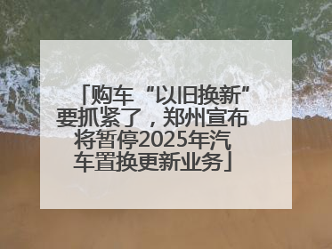 购车“以旧换新”要抓紧了，郑州宣布将暂停2025年汽车置换更新业务