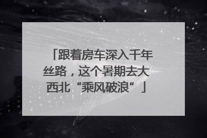 跟着房车深入千年丝路，这个暑期去大西北“乘风破浪”