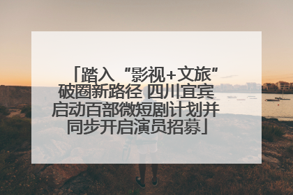 踏入“影视+文旅”破圈新路径 四川宜宾启动百部微短剧计划并同步开启演员招募