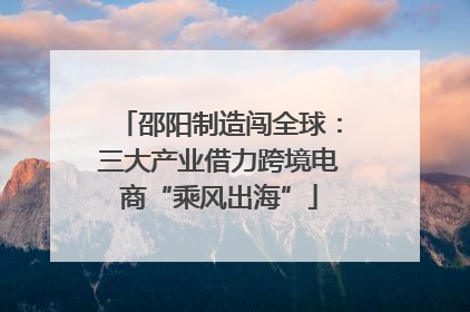 邵阳制造闯全球：三大产业借力跨境电商“乘风出海”