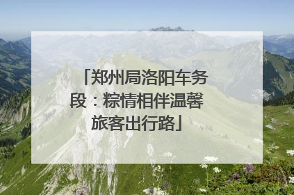 郑州局洛阳车务段：粽情相伴温馨旅客出行路