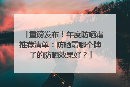 重磅发布！年度防晒霜推荐清单：防晒霜哪个牌子的防晒效果好？