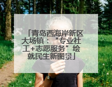 青岛西海岸新区大场镇：“专业社工+志愿服务”绘就民生新图景