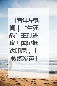 青年早新闻｜“生死战”主打进攻！国足抵达印尼，主教练发声
