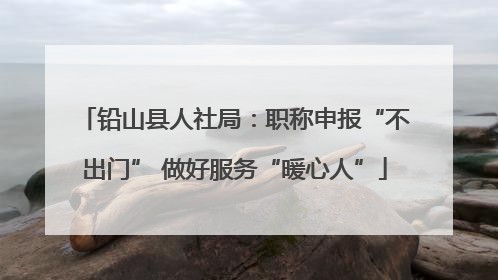 铅山县人社局：职称申报“不出门” 做好服务“暖心人”