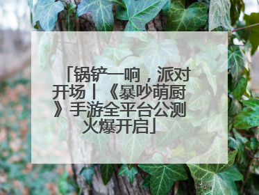 锅铲一响，派对开场丨《暴吵萌厨》手游全平台公测火爆开启
