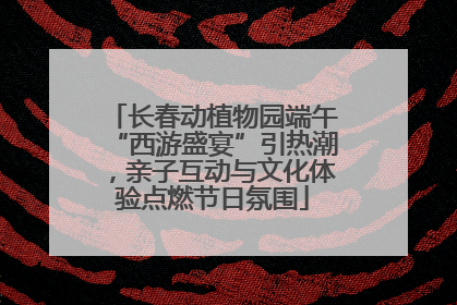长春动植物园端午“西游盛宴”引热潮，亲子互动与文化体验点燃节日氛围