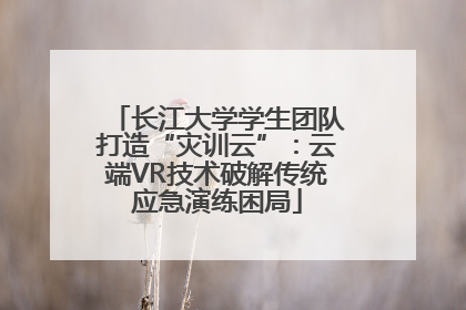 长江大学学生团队打造“灾训云”：云端VR技术破解传统应急演练困局