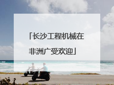 长沙工程机械在非洲广受欢迎