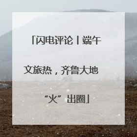 闪电评论丨端午文旅热，齐鲁大地“火”出圈