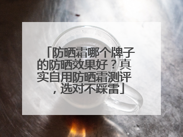 防晒霜哪个牌子的防晒效果好？真实自用防晒霜测评，选对不踩雷