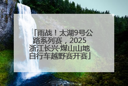 雨战！太湖9号公路系列赛，2025浙江长兴·煤山山地自行车越野赛开赛