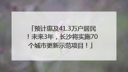 预计惠及41.3万户居民！未来3年，长沙将实施70个城市更新示范项目！