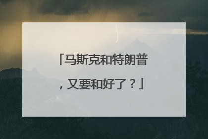马斯克和特朗普，又要和好了？