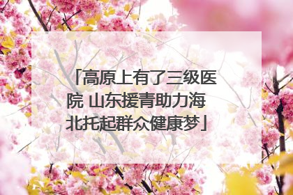 高原上有了三级医院 山东援青助力海北托起群众健康梦