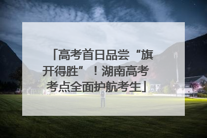 高考首日品尝“旗开得胜”！湖南高考考点全面护航考生