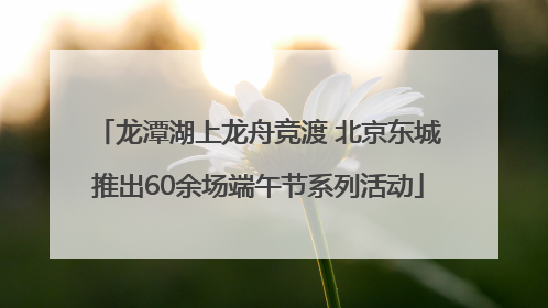龙潭湖上龙舟竞渡 北京东城推出60余场端午节系列活动