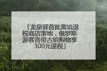 龙泉驿首批离境退税商店落地，俄罗斯游客洛带古镇购物享300元退税