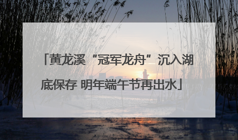 黄龙溪“冠军龙舟”沉入湖底保存 明年端午节再出水