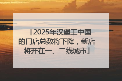 2025年汉堡王中国的门店总数将下降，新店将开在一、二线城市