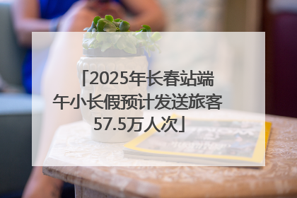 2025年长春站端午小长假预计发送旅客57.5万人次