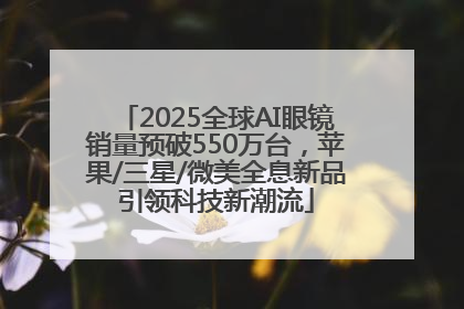 2025全球AI眼镜销量预破550万台，苹果/三星/微美全息新品引领科技新潮流