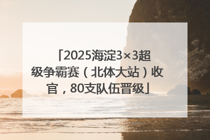 2025海淀3×3超级争霸赛（北体大站）收官，80支队伍晋级