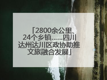 2800余公里、24个乡镇……四川达州达川区政协助推文旅融合发展