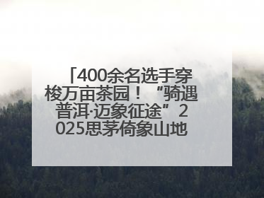 400余名选手穿梭万亩茶园！“骑遇普洱·迈象征途”2025思茅倚象山地自行车赛圆满举行