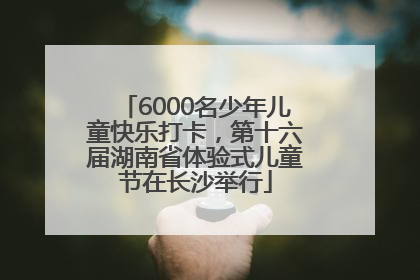 6000名少年儿童快乐打卡，第十六届湖南省体验式儿童节在长沙举行