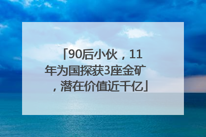 90后小伙，11年为国探获3座金矿，潜在价值近千亿