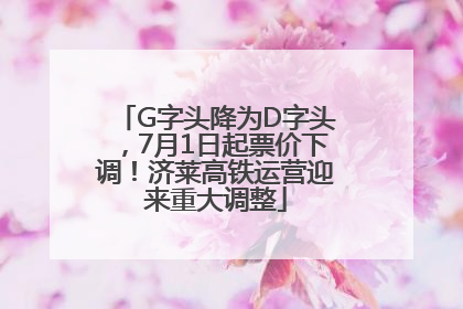 G字头降为D字头，7月1日起票价下调！济莱高铁运营迎来重大调整